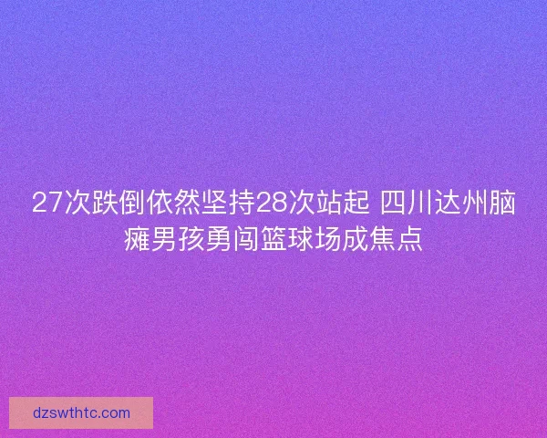 27次跌倒依然坚持28次站起 四川达州脑瘫男孩勇闯篮球场成焦点