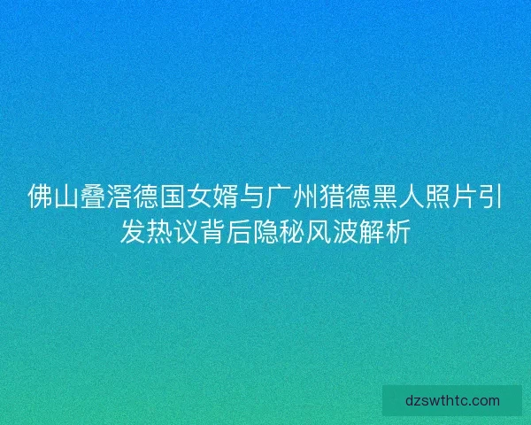 佛山叠滘德国女婿与广州猎德黑人照片引发热议背后隐秘风波解析