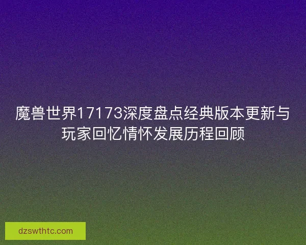 魔兽世界17173深度盘点经典版本更新与玩家回忆情怀发展历程回顾