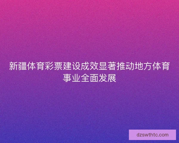 新疆体育彩票建设成效显著推动地方体育事业全面发展