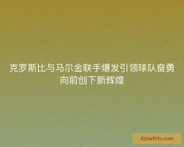 克罗斯比与马尔金联手爆发引领球队奋勇向前创下新辉煌