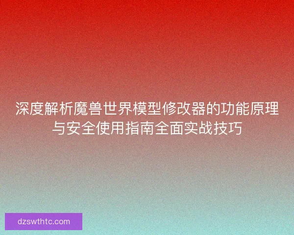 深度解析魔兽世界模型修改器的功能原理与安全使用指南全面实战技巧