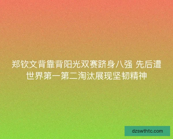 郑钦文背靠背阳光双赛跻身八强 先后遭世界第一第二淘汰展现坚韧精神