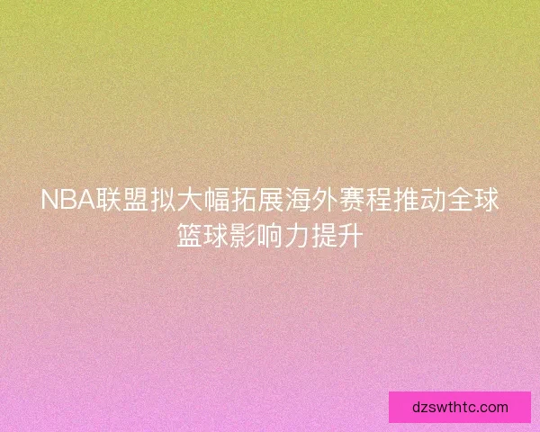 NBA联盟拟大幅拓展海外赛程推动全球篮球影响力提升