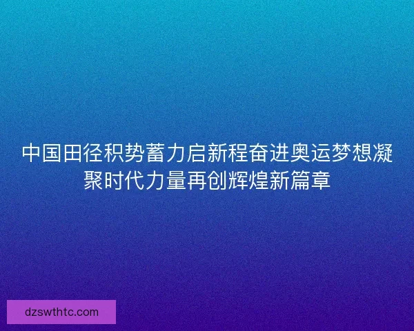 中国田径积势蓄力启新程奋进奥运梦想凝聚时代力量再创辉煌新篇章