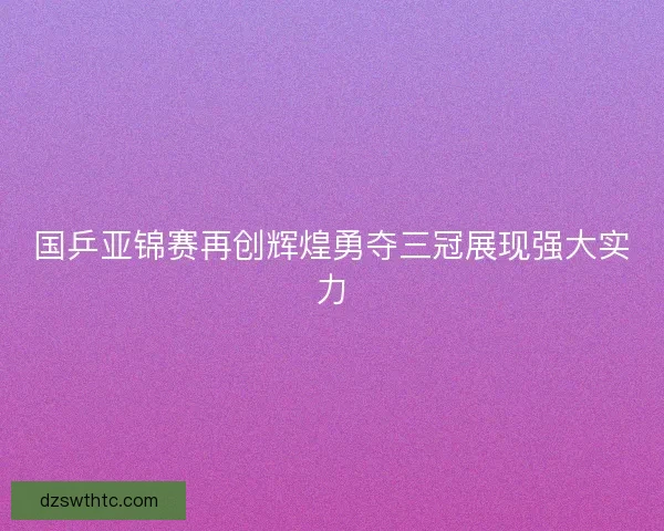 国乒亚锦赛再创辉煌勇夺三冠展现强大实力