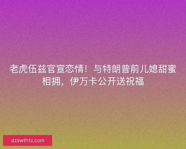 老虎伍兹官宣恋情！与特朗普前儿媳甜蜜相拥，伊万卡公开送祝福