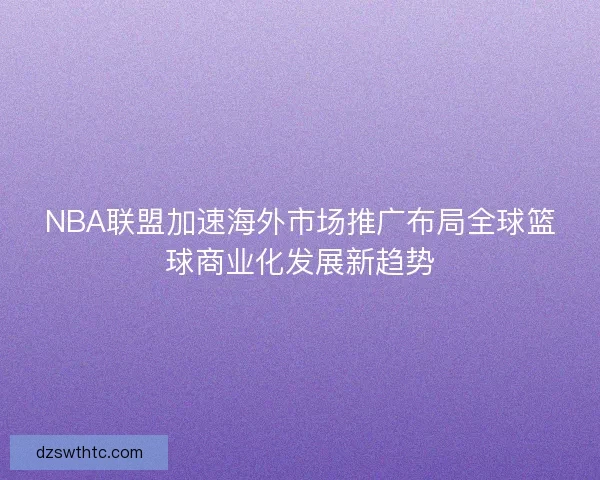 NBA联盟加速海外市场推广布局全球篮球商业化发展新趋势