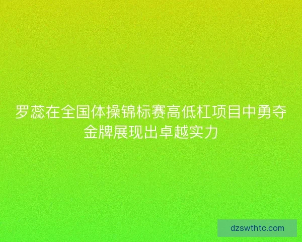 罗蕊在全国体操锦标赛高低杠项目中勇夺金牌展现出卓越实力