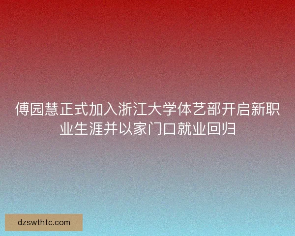 傅园慧正式加入浙江大学体艺部开启新职业生涯并以家门口就业回归