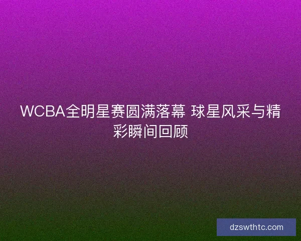 WCBA全明星赛圆满落幕 球星风采与精彩瞬间回顾