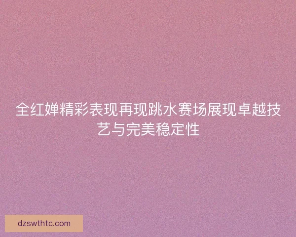 全红婵精彩表现再现跳水赛场展现卓越技艺与完美稳定性