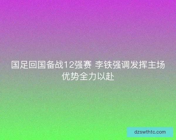 国足回国备战12强赛 李铁强调发挥主场优势全力以赴