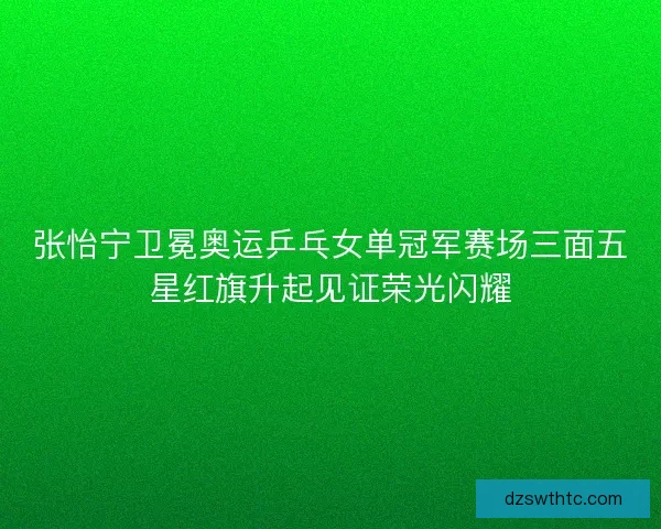 张怡宁卫冕奥运乒乓女单冠军赛场三面五星红旗升起见证荣光闪耀