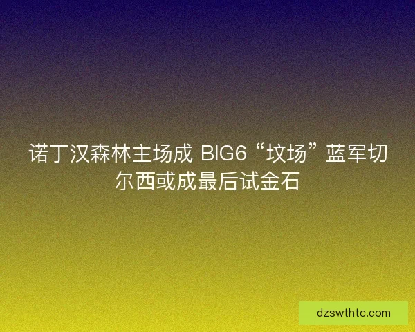 诺丁汉森林主场成 BIG6 “坟场” 蓝军切尔西或成最后试金石